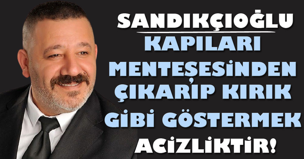 Sandıkçıoğlu: Kapıları menteşesinden çıkarıp kırık gibi göstermek acizliktir!