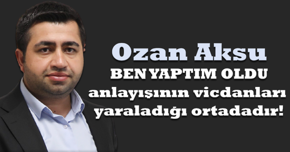 Ozan Aksu: Ben yaptım oldu anlayışının vicdanları yaraladığı ortadadır!