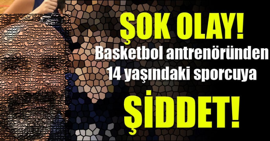  Olacak iş değil! Basketbol antrenöründen 14 yaşındaki sporcuya ŞİDDET!